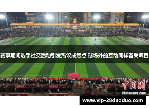 赛事期间选手社交活动引发热议成焦点 球场外的互动同样备受瞩目