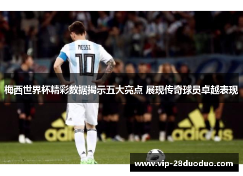 梅西世界杯精彩数据揭示五大亮点 展现传奇球员卓越表现